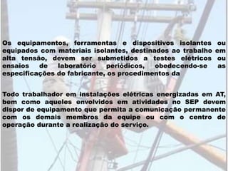 Todo trabalhador em instalações elétricas energizadas em AT,
bem como aqueles envolvidos em atividades no SEP devem
dispor de equipamento que permita a comunicação permanente
com os demais membros da equipe ou com o centro de
operação durante a realização do serviço.
Os equipamentos, ferramentas e dispositivos isolantes ou
equipados com materiais isolantes, destinados ao trabalho em
alta tensão, devem ser submetidos a testes elétricos ou
ensaios de laboratório periódicos, obedecendo-se as
especificações do fabricante, os procedimentos da
 