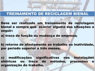 c) modificações significativas nas instalações
elétricas ou troca de métodos, processos e
organização do trabalho.
TREINAMENTO DE RECICLAGEM BIENAL
Deve ser realizado um treinamento de reciclagem
bienal e sempre que ocorrer alguma das situações a
seguir:
a) troca de função ou mudança de empresa;
b) retorno de afastamento ao trabalho ou inatividade,
por período superior a três meses;
 