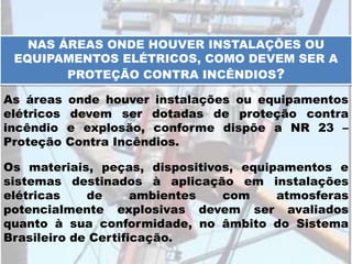 NAS ÁREAS ONDE HOUVER INSTALAÇÕES OU
EQUIPAMENTOS ELÉTRICOS, COMO DEVEM SER A
PROTEÇÃO CONTRA INCÊNDIOS?
As áreas onde houver instalações ou equipamentos
elétricos devem ser dotadas de proteção contra
incêndio e explosão, conforme dispõe a NR 23 –
Proteção Contra Incêndios.
Os materiais, peças, dispositivos, equipamentos e
sistemas destinados à aplicação em instalações
elétricas de ambientes com atmosferas
potencialmente explosivas devem ser avaliados
quanto à sua conformidade, no âmbito do Sistema
Brasileiro de Certificação.
 