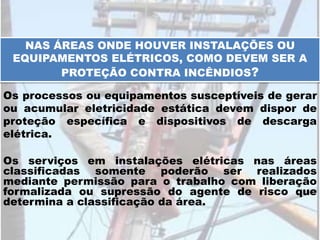 NAS ÁREAS ONDE HOUVER INSTALAÇÕES OU
EQUIPAMENTOS ELÉTRICOS, COMO DEVEM SER A
PROTEÇÃO CONTRA INCÊNDIOS?
Os processos ou equipamentos susceptíveis de gerar
ou acumular eletricidade estática devem dispor de
proteção específica e dispositivos de descarga
elétrica.
Os serviços em instalações elétricas nas áreas
classificadas somente poderão ser realizados
mediante permissão para o trabalho com liberação
formalizada ou supressão do agente de risco que
determina a classificação da área.
 