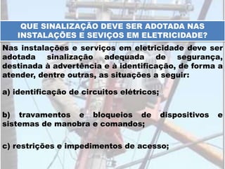QUE SINALIZAÇÃO DEVE SER ADOTADA NAS
INSTALAÇÕES E SEVIÇOS EM ELETRICIDADE?
Nas instalações e serviços em eletricidade deve ser
adotada sinalização adequada de segurança,
destinada à advertência e à identificação, de forma a
atender, dentre outras, as situações a seguir:
a) identificação de circuitos elétricos;
b) travamentos e bloqueios de dispositivos e
sistemas de manobra e comandos;
c) restrições e impedimentos de acesso;
 