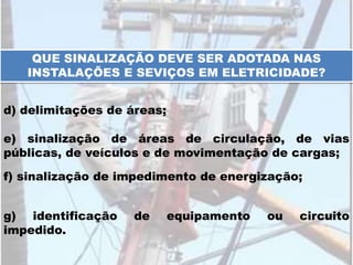 QUE SINALIZAÇÃO DEVE SER ADOTADA NAS
INSTALAÇÕES E SEVIÇOS EM ELETRICIDADE?
d) delimitações de áreas;
e) sinalização de áreas de circulação, de vias
públicas, de veículos e de movimentação de cargas;
f) sinalização de impedimento de energização;
g) identificação de equipamento ou circuito
impedido.
 
