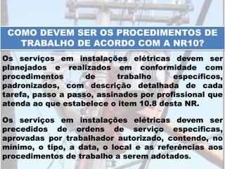 COMO DEVEM SER OS PROCEDIMENTOS DE
TRABALHO DE ACORDO COM A NR10?
Os serviços em instalações elétricas devem ser
planejados e realizados em conformidade com
procedimentos de trabalho específicos,
padronizados, com descrição detalhada de cada
tarefa, passo a passo, assinados por profissional que
atenda ao que estabelece o item 10.8 desta NR.
Os serviços em instalações elétricas devem ser
precedidos de ordens de serviço especificas,
aprovadas por trabalhador autorizado, contendo, no
mínimo, o tipo, a data, o local e as referências aos
procedimentos de trabalho a serem adotados.
 