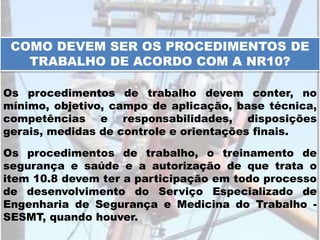 COMO DEVEM SER OS PROCEDIMENTOS DE
TRABALHO DE ACORDO COM A NR10?
Os procedimentos de trabalho devem conter, no
mínimo, objetivo, campo de aplicação, base técnica,
competências e responsabilidades, disposições
gerais, medidas de controle e orientações finais.
Os procedimentos de trabalho, o treinamento de
segurança e saúde e a autorização de que trata o
item 10.8 devem ter a participação em todo processo
de desenvolvimento do Serviço Especializado de
Engenharia de Segurança e Medicina do Trabalho -
SESMT, quando houver.
 
