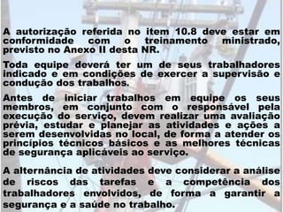 A autorização referida no item 10.8 deve estar em
conformidade com o treinamento ministrado,
previsto no Anexo II desta NR.
Toda equipe deverá ter um de seus trabalhadores
indicado e em condições de exercer a supervisão e
condução dos trabalhos.
Antes de iniciar trabalhos em equipe os seus
membros, em conjunto com o responsável pela
execução do serviço, devem realizar uma avaliação
prévia, estudar e planejar as atividades e ações a
serem desenvolvidas no local, de forma a atender os
princípios técnicos básicos e as melhores técnicas
de segurança aplicáveis ao serviço.
A alternância de atividades deve considerar a análise
de riscos das tarefas e a competência dos
trabalhadores envolvidos, de forma a garantir a
segurança e a saúde no trabalho.
 