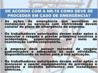 • As ações de emergência que envolvam as
instalações ou serviços com eletricidade devem
constar do plano de emergência da empresa.
• Os trabalhadores autorizados devem estar aptos a
executar o resgate e prestar primeiros socorros a
acidentados, especialmente por meio de
reanimação cardio-respiratória.
• A empresa deve possuir métodos de resgate
padronizados e adequados às suas atividades,
disponibilizando os meios para a sua aplicação.
• Os trabalhadores autorizados devem estar aptos a
manusear e operar equipamentos de prevenção e
combate a incêndio existentes nas instalações
elétricas.
DE ACORDO COM A NR-10 COMO DEVE SE
PROCEDER EM CASO DE EMERGÊNCIA?
 