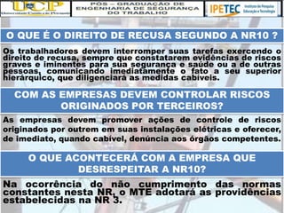 O QUE É O DIREITO DE RECUSA SEGUNDO A NR10 ?
Os trabalhadores devem interromper suas tarefas exercendo o
direito de recusa, sempre que constatarem evidências de riscos
graves e iminentes para sua segurança e saúde ou a de outras
pessoas, comunicando imediatamente o fato a seu superior
hierárquico, que diligenciará as medidas cabíveis.
COM AS EMPRESAS DEVEM CONTROLAR RISCOS
ORIGINADOS POR TERCEIROS?
As empresas devem promover ações de controle de riscos
originados por outrem em suas instalações elétricas e oferecer,
de imediato, quando cabível, denúncia aos órgãos competentes.
O QUE ACONTECERÁ COM A EMPRESA QUE
DESRESPEITAR A NR10?
Na ocorrência do não cumprimento das normas
constantes nesta NR, o MTE adotará as providências
estabelecidas na NR 3.
 