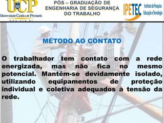 MÉTODO AO CONTATO
O trabalhador tem contato com a rede
energizada, mas não fica no mesmo
potencial. Mantém-se devidamente isolado,
utilizando equipamentos de proteção
individual e coletiva adequados à tensão da
rede.
 