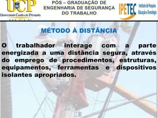 MÉTODO À DISTÂNCIA
O trabalhador interage com a parte
energizada a uma distância segura, através
do emprego de procedimentos, estruturas,
equipamentos, ferramentas e dispositivos
isolantes apropriados.
 