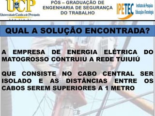 QUAL A SOLUÇÃO ENCONTRADA?
A EMPRESA DE ENERGIA ELÉTRICA DO
MATOGROSSO CONTRUIU A REDE TUIUIÚ
QUE CONSISTE NO CABO CENTRAL SER
ISOLADO E AS DISTÂNCIAS ENTRE OS
CABOS SEREM SUPERIORES A 1 METRO
 