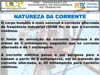 NATUREZA DA CORRENTE
O corpo humano é mais sensível à corrente alternada
de freqüência industrial (50/60 Hz) do que à corrente
contínua.
O limiar de sensação da corrente contínua é da
ordem de 5 miliampères, enquanto que na corrente
alternada é de 1 miliampère.
A corrente elétrica passa a ser perigosa para o
homem a partir de 9 miliampères, em se tratando de
corrente alternada, e, 45 miliampères para corrente
contínua.
 