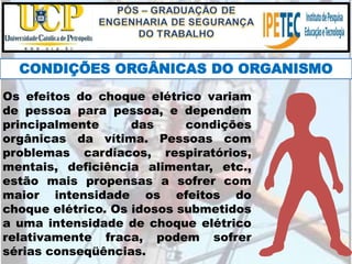 CONDIÇÕES ORGÂNICAS DO ORGANISMO
Os efeitos do choque elétrico variam
de pessoa para pessoa, e dependem
principalmente das condições
orgânicas da vítima. Pessoas com
problemas cardíacos, respiratórios,
mentais, deficiência alimentar, etc.,
estão mais propensas a sofrer com
maior intensidade os efeitos do
choque elétrico. Os idosos submetidos
a uma intensidade de choque elétrico
relativamente fraca, podem sofrer
sérias conseqüências.
 
