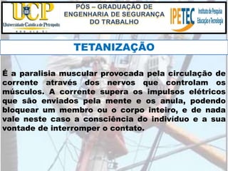É a paralisia muscular provocada pela circulação de
corrente através dos nervos que controlam os
músculos. A corrente supera os impulsos elétricos
que são enviados pela mente e os anula, podendo
bloquear um membro ou o corpo inteiro, e de nada
vale neste caso a consciência do indivíduo e a sua
vontade de interromper o contato.
TETANIZAÇÃO
 