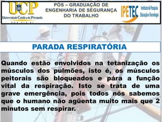 Quando estão envolvidos na tetanização os
músculos dos pulmões, isto é, os músculos
peitorais são bloqueados e pára a função
vital da respiração. Isto se trata de uma
grave emergência, pois todos nós sabemos
que o humano não agüenta muito mais que 2
minutos sem respirar.
PARADA RESPIRATÓRIA
 