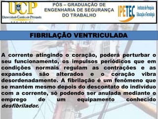 A corrente atingindo o coração, poderá perturbar o
seu funcionamento, os impulsos periódicos que em
condições normais regulam as contrações e as
expansões são alterados e o coração vibra
desordenadamente. A fibrilação é um fenômeno que
se mantém mesmo depois do descontato do indivíduo
com a corrente, só podendo ser anulada mediante o
emprego de um equipamento conhecido
desfibrilador.
FIBRILAÇÃO VENTRICULADA
 