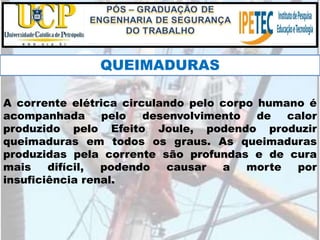 A corrente elétrica circulando pelo corpo humano é
acompanhada pelo desenvolvimento de calor
produzido pelo Efeito Joule, podendo produzir
queimaduras em todos os graus. As queimaduras
produzidas pela corrente são profundas e de cura
mais difícil, podendo causar a morte por
insuficiência renal.
QUEIMADURAS
 