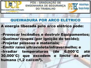 A energia liberada pelo arco elétrico pode:
–Provocar Incêndios e destruir Equipamentos;
–Queimar roupas (por ignição do tecido);
–Projetar pessoas e materiais;
–Emitir raios ultravioleta/infravermelho; e
–Irradiar temperaturas (de 6.000°C até
30.000°C) que excedem o limite da pele
humana (1,2 cal/cm2).
QUEIMADURA POR ARCO ELÉTRICO
 