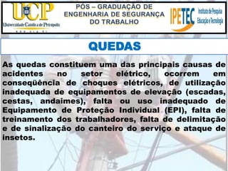 As quedas constituem uma das principais causas de
acidentes no setor elétrico, ocorrem em
conseqüência de choques elétricos, de utilização
inadequada de equipamentos de elevação (escadas,
cestas, andaimes), falta ou uso inadequado de
Equipamento de Proteção Individual (EPI), falta de
treinamento dos trabalhadores, falta de delimitação
e de sinalização do canteiro do serviço e ataque de
insetos.
QUEDAS
 
