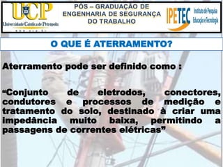 O QUE É ATERRAMENTO?
“Conjunto de eletrodos, conectores,
condutores e processos de medição e
tratamento do solo, destinado à criar uma
impedância muito baixa, permitindo a
passagens de correntes elétricas”
Aterramento pode ser definido como :
 