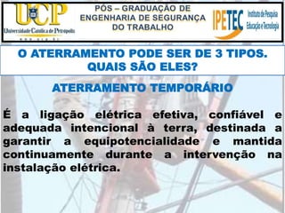 O ATERRAMENTO PODE SER DE 3 TIPOS.
QUAIS SÃO ELES?
ATERRAMENTO TEMPORÁRIO
É a ligação elétrica efetiva, confiável e
adequada intencional à terra, destinada a
garantir a equipotencialidade e mantida
continuamente durante a intervenção na
instalação elétrica.
 