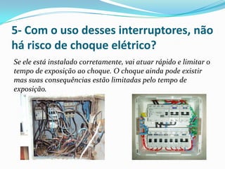 5- Com o uso desses interruptores, não
há risco de choque elétrico?
Se ele está instalado corretamente, vai atuar rápido e limitar o
tempo de exposição ao choque. O choque ainda pode existir
mas suas consequências estão limitadas pelo tempo de
exposição.
 