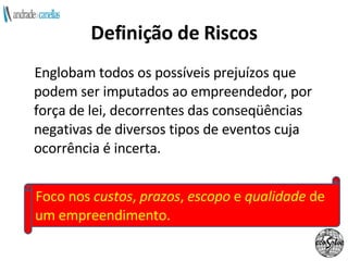 Definição de Riscos Englobam todos os possíveis prejuízos que podem ser imputados ao empreendedor, por força de lei, decorrentes das conseqüências negativas de diversos tipos de eventos cuja ocorrência é incerta. Foco nos  custos ,  prazos ,  escopo  e  qualidade  de um empreendimento. 