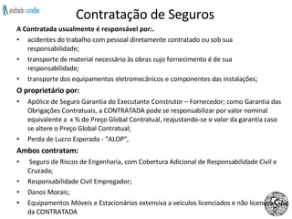 Contratação de Seguros A Contratada usualmente é responsável por:.  acidentes do trabalho com pessoal diretamente contratado ou sob sua responsabilidade; transporte de material necessário às obras cujo fornecimento é de sua responsabilidade; transporte dos equipamentos eletromecânicos e componentes das instalações; O proprietário por: Apólice de Seguro Garantia do Executante Construtor – Fornecedor; como Garantia das Obrigações Contratuais, a CONTRATADA pode se responsabilizar por valor nominal equivalente a  x % do Preço Global Contratual, reajustando-se o valor da garantia caso se altere o Preço Global Contratual;  Perda de Lucro Esperado - “ALOP”, Ambos contratam:  Seguro de Riscos de Engenharia, com Cobertura Adicional de Responsabilidade Civil e Cruzada; Responsabilidade Civil Empregador; Danos Morais; Equipamentos Móveis e Estacionários extensiva a veículos licenciados e não licenciados da CONTRATADA 