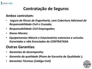 Contratação de Seguros Ambos contratam:  S eguro de Riscos de Engenharia, com Cobertura Adicional de Responsabilidade Civil e Cruzada; Responsabilidade Civil Empregador; Danos Morais; Equipamentos Móveis e Estacionários extensiva a veículos licenciados e não licenciados da CONTRATADA Outras Garantias : Garantias de desempenho; Garantia da qualidade ( Plano de Garantia de Qualidade );   Garantias Técnicas (Código Civil) 