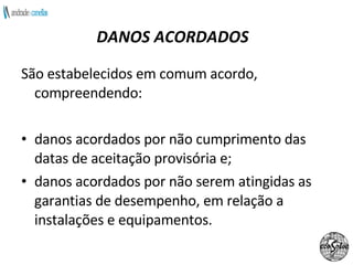 DANOS ACORDADOS São estabelecidos em comum acordo, compreendendo:  danos acordados por não cumprimento das datas de aceitação provisória e; danos acordados por não serem atingidas as garantias de desempenho, em relação a instalações e equipamentos. 
