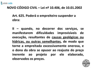Art. 625. Poderá o empreiteiro suspender a obra: II – quando, no decorrer dos serviços, se manifestarem dificuldades imprevisíveis de execução, resultantes de  causas geológicas ou hídricas, ou outras semelhantes , de modo que torne a empreitada excessivamente onerosa, e o dono da obra se opuser ao reajuste do preço inerente ao projeto por ele elaborado, observados os preços. NOVO CÓDIGO CIVIL – Lei nº 10.406, de 10.01.2002 