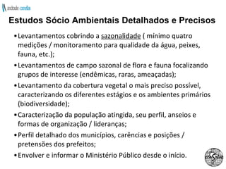 Levantamentos cobrindo a  sazonalidade  ( mínimo quatro medições / monitoramento para qualidade da água, peixes, fauna, etc.); Levantamentos de campo sazonal de flora e fauna focalizando grupos de interesse (endêmicas, raras, ameaçadas); Levantamento da cobertura vegetal o mais preciso possível, caracterizando os diferentes estágios e os ambientes primários (biodiversidade); Caracterização da população atingida, seu perfil, anseios e formas de organização / lideranças; Perfil detalhado dos municípios, carências e posições / pretensões dos prefeitos; Envolver e informar o Ministério Público desde o início. Estudos Sócio Ambientais Detalhados e Precisos 