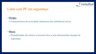 Lidar com PF em segurança:
• Perigo:
• Características de toxicidade intrínsecas das substâncias ativas.
• Risco:
• Probabilidade dos efeitos ocorrerem face a uma determinada situação de
exposição.
 