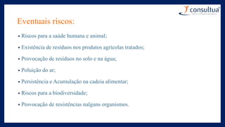 Eventuais riscos:
• Riscos para a saúde humana e animal;
• Existência de resíduos nos produtos agrícolas tratados;
• Provocação de resíduos no solo e na água;
• Poluição do ar;
• Persistência e Acumulação na cadeia alimentar;
• Riscos para a biodiversidade;
• Provocação de resistências nalguns organismos.
 