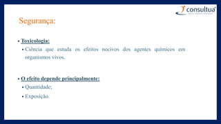 Segurança:
• Toxicologia:
• Ciência que estuda os efeitos nocivos dos agentes químicos em
organismos vivos.
• O efeito depende principalmente:
• Quantidade;
• Exposição.
 