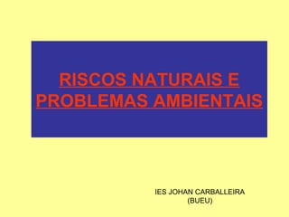 RISCOS NATURAIS E
PROBLEMAS AMBIENTAIS
IES JOHAN CARBALLEIRA
(BUEU)
 