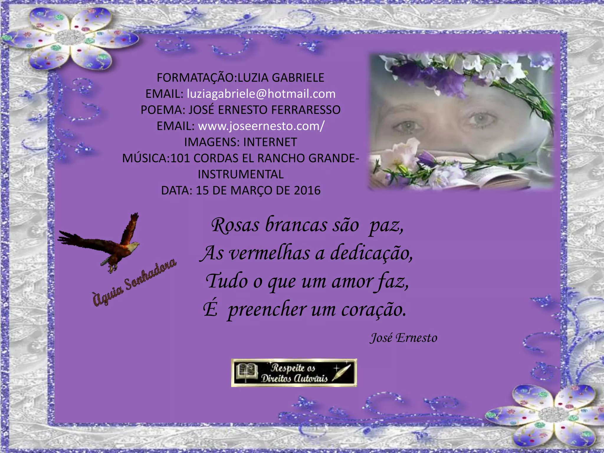 FORMATAÇÃO:LUZIA GABRIELE
EMAIL: luziagabriele@hotmail.com
POEMA: JOSÉ ERNESTO FERRARESSO
EMAIL: www.joseernesto.com/
IMAGENS: INTERNET
MÚSICA:101 CORDAS EL RANCHO GRANDE-
INSTRUMENTAL
DATA: 15 DE MARÇO DE 2016
Rosas brancas são paz,
As vermelhas a dedicação,
Tudo o que um amor faz,
É preencher um coração.
José Ernesto
 