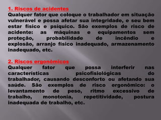 1. Riscos de acidentesQualquer fator que coloque o trabalhador em situação vulnerável e possa afetar sua integridade, e seu bem estar físico e psíquico. São exemplos de risco de acidente: as máquinas e equipamentos sem proteção, probabilidade de incêndio e explosão, arranjo físico inadequado, armazenamento inadequado, etc.2. Riscos ergonômicosQualquer fator que possa interferir nas características psicofisiológicas do trabalhador, causando desconforto ou afetando sua saúde. São exemplos de risco ergonômico: o levantamento de peso, ritmo excessivo de trabalho, monotonia, repetitividade, postura inadequada de trabalho, etc.