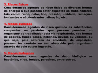3. Riscos físicosConsideram-se agentes de risco físico as diversas formas de energia a que possam estar expostos os trabalhadores, tais como: ruído, calor, frio, pressão, umidade, radiações ionizantes e não-ionizantes, vibração, etc.4. Riscos químicosConsideram-se agentes de risco químico as substâncias, compostos ou produtos que possam penetrar no organismo do trabalhador pela via respiratória, nas formas de poeiras, fumos gases, neblinas, névoas ou vapores, ou que seja, pela natureza da atividade, de exposição, possam ter contato ou ser absorvido pelo organismo através da pele ou por ingestão.5. Riscos biológicosConsideram-se como agentes de risco biológico as bactérias, vírus, fungos, parasitos, entre outros.
