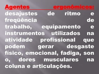 Agentes ergonômicos:desajustes de ritmo e freqüência de trabalho, equipamento e instrumentos utilizados na atividade profissional que podem gerar desgaste físico, emocional, fadiga, sono, dores musculares na coluna e articulações. 