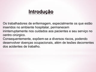 Introdução 
Os trabalhadores de enfermagem, especialmente os que estão 
inseridos no ambiente hospitalar, permanecem 
ininterruptamente nos cuidados aos pacientes e seu serviço no 
centro cirúrgico. 
Consequentemente, expõem-se a diversos riscos, podendo 
desenvolver doenças ocupacionais, além de lesões decorrentes 
dos acidentes de trabalho. 
 