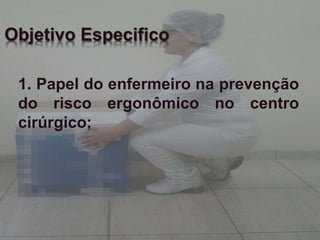 Objetivo Especifico 
1. Papel do enfermeiro na prevenção 
do risco ergonômico no centro 
cirúrgico; 
 
