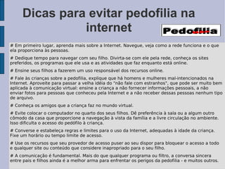 Dicas para evitar pedofilia na
               internet
# Em primeiro lugar, aprenda mais sobre a Internet. Navegue, veja como a rede funciona e o que
ela proporciona às pessoas.
# Dedique tempo para navegar com seu filho. Divirta-se com ele pela rede, conheça os sites
preferidos, os programas que ele usa e as atividades que faz enquanto está online.
# Ensine seus filhos a fazerem um uso responsável dos recursos online.
# Fale às crianças sobre a pedofilia, explique que há homens e mulheres mal-intencionados na
Internet. Aproveite para passar a velha idéia do "não fale com estranhos", que pode ser muito bem
aplicada à comunicação virtual: ensine a criança a não fornecer informações pessoais, a não
enviar fotos para pessoas que conheceu pela Internet e a não receber dessas pessoas nenhum tipo
de arquivo.
# Conheça os amigos que a criança faz no mundo virtual.
# Evite colocar o computador no quarto dos seus filhos. Dê preferência à sala ou a algum outro
cômodo da casa que proporcione a navegação à vista da família e a livre circulação no ambiente.
Isso dificulta o acesso do pedófilo à criança.
# Converse e estabeleça regras e limites para o uso da Internet, adequadas à idade da criança.
Fixe um horário ou tempo limite de acesso.
# Use os recursos que seu provedor de acesso puser ao seu dispor para bloquear o acesso a todo
e qualquer site ou conteúdo que considere inapropriado para o seu filho.
# A comunicação é fundamental. Mais do que qualquer programa ou filtro, a conversa sincera
entre pais e filhos ainda é a melhor arma para enfrentar os perigos da pedofilia - e muitos outros.
 