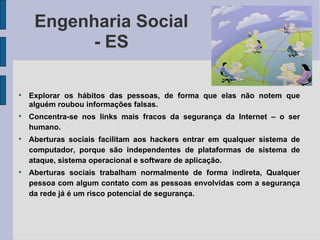 Engenharia Social
           - ES


    Explorar os hábitos das pessoas, de forma que elas não notem que
    alguém roubou informações falsas.

    Concentra-se nos links mais fracos da segurança da Internet – o ser
    humano.

    Aberturas sociais facilitam aos hackers entrar em qualquer sistema de
    computador, porque são independentes de plataformas de sistema de
    ataque, sistema operacional e software de aplicação.

    Aberturas sociais trabalham normalmente de forma indireta, Qualquer
    pessoa com algum contato com as pessoas envolvidas com a segurança
    da rede já é um risco potencial de segurança.
 