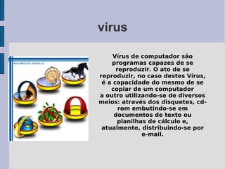 vírus

     Vírus de computador são
    programas capazes de se
      reproduzir. O ato de se
reproduzir, no caso destes Vírus,
 é a capacidade do mesmo de se
    copiar de um computador
a outro utilizando-se de diversos
meios: através dos disquetes, cd-
       rom embutindo-se em
     documentos de texto ou
      planilhas de cálculo e,
 atualmente, distribuindo-se por
              e-mail.
 