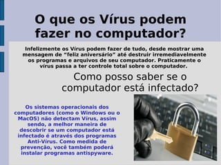 O que os Vírus podem
      fazer no computador?
  Infelizmente os Vírus podem fazer de tudo, desde mostrar uma
  mensagem de “feliz aniversário” até destruir irremediavelmente
   os programas e arquivos de seu computador. Praticamente o
        vírus passa a ter controle total sobre o computador.

                 Como posso saber se o
               computador está infectado?
    Os sistemas operacionais dos
computadores (como o Windows ou o
 MacOS) não detectam Vírus, assim
     sendo, a melhor maneira de
  descobrir se um computador está
 infectado é através dos programas
     Anti-Vírus. Como medida de
  prevenção, você também poderá
  instalar programas antispyware.
 