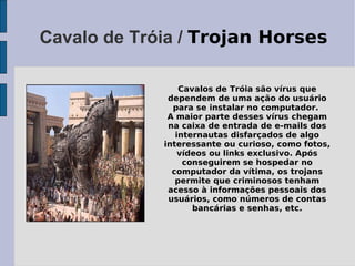 Cavalo de Tróia / Trojan Horses

                 Cavalos de Tróia são vírus que
              dependem de uma ação do usuário
               para se instalar no computador.
              A maior parte desses vírus chegam
              na caixa de entrada de e-mails dos
                internautas disfarçados de algo
             interessante ou curioso, como fotos,
                 vídeos ou links exclusivo. Após
                  conseguirem se hospedar no
               computador da vítima, os trojans
                permite que criminosos tenham
              acesso à informações pessoais dos
              usuários, como números de contas
                    bancárias e senhas, etc.
 