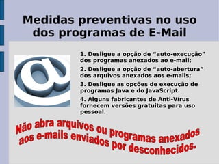 Medidas preventivas no uso
 dos programas de E-Mail
        1. Desligue a opção de “auto-execução”
        dos programas anexados ao e-mail;
        2. Desligue a opção de “auto-abertura”
        dos arquivos anexados aos e-mails;
        3. Desligue as opções de execução de
        programas Java e do JavaScript.
        4. Alguns fabricantes de Anti-Vírus
        fornecem versões gratuitas para uso
        pessoal.
 