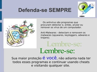 Defenda-se SEMPRE

                   Os antivírus são programas que
                 procuram detectar e, então, anular ou
                 remover os vírus de um computador.

                 Anti-Malwares - detectam e removem os
                 malwares (spywares, keyloggers, adwares e
                 trojans).




Sua maior proteção é você, não adianta nada ter
 todos esses programas e continuar usando cheats
             e visitando qualquer site.
 