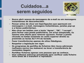 Cuidados...a
       serem seguidos
– Nunca abrir anexos de mensagens de e-mail ou em mensagens
  instantâneas de desconhecidos.
– Pensar antes de clicar em hiperligações que apareçam em
  mensagens ( e-mail, mensagens instantâneas, janelas pop-up
  e a faixas publicitárias).
– Não clicar em botões com o texto "Agree", "OK", "I accept",
  para fechar uma janela publicitária, um aviso inesperado, ou
  mesmo uma oferta para remover spyware. Fechar a janela
  clicando no botão existente no canto superior direito ou
  premindo as teclas ALT+F4 do teclado.
– Fazer transferências apenas de sítios fidedignos.
– Respeitar a legislação em vigor.
– Os programas de partilha de ficheiros têm riscos adicionais
  (software nocivo (ou malware) ou levar a transferência de
  conteúdos ilegais).
– Partilhar ficheiros apenas com pessoas que se conhece.
– Usar software antivírus actualizado para verificar cada ficheiro
  novo antes de o transferir e reproduzir.
 