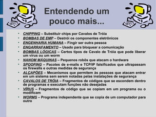 Entendendo um
                pouco mais...

    CHIPPING – Substituir chips por Cavalos de Tróia

    BOMBAS DE EMP – Destrói os componentes eletrônicos

    ENGENHARIA HUMANA – Fingir ser outra pessoa

    ENGARRAFAMENTO – Usado para bloquear a comunicação

    BOMBAS LÓGICAS – Certos tipos de Cavalo de Tróia que pode liberar
    um vírus ou um worm

    NANOM MÁQUINAS – Pequenos robôs que atacam o hardware

    SPOOFING – Pacotes de e-mails e TCP/IP falsificados que ultrapassam
    os firewalls e outras medidas de segurança

    ALÇAPÕES – Mecanismos que permitem às pessoas que atacam entrar
    em um sistema sem serem notadas pelas instalações de segurança

    CAVALOS DE TRÓIA – Fragmentos de códigos que se escondem dentro
    de programas e executam funções não desejadas

    VÍRUS – Fragmentos de código que se copiam em um programa ou o
    modificam

    WORMS – Programa independente que se copia de um computador para
    outro
 